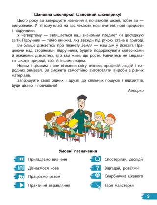Шановна школярко! Шановний школярику!
Цього року ви завершуєте навчання в початковій школі, тобто ви —
випускники. У п’ятому класі на вас чекають нові вчителі, нові предмети
і підручники.
У четвертому — залишається ваш знайомий предмет «Я  досліджую
світ». Підручник — тобто книжка, яка завжди під рукою, стане в пригоді.
Ви більше дізнаєтесь про планету Земля — наш дім у  Всесвіті. Пра-
цюючи над сторінками підручника, будете подорожувати материками
й  океанами, дізнаєтесь, хто там живе, що росте. Навчитесь не завдава-
ти шкоди природі, собі й іншим людям.
Новим і цікавим стане пізнання світу техніки, професій людей і на-
родних ремесел. Ви зможете самостійно виготовляти вироби з різних
матеріалів.
Запрошуйте своїх рідних і друзів до спільних пошуків і  відкриттів.
Буде цікаво і повчально!
Авторки
Пригадаємо вивчене
Дізнаємося нове
Працюємо разом
Практичні вправляння
Умовні позначення
Спостерігай, досліди
Відгадай, розв’яжи
Скарбничка цікавого
Твоя майстерня
3
 