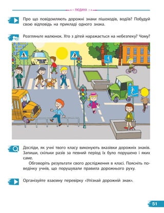 Про що повідомляють дорожні знаки пішоходів, водіїв? Побудуй
свою відповідь на прикладі одного знака.
Розгляньте малюнок. Хто з дітей наражається на небезпеку? Чому?
Досліди, як учні твого класу виконують вказівки дорожніх знаків.
Запиши, скільки разів за певний період їх було порушено і яких
саме.
Обговоріть результати свого дослідження в класі. Поясніть по-
ведінку учнів, що порушували правила дорожнього руху.
Організуйте взаємну перевірку «Упізнай дорожній знак».
Людина
51
 