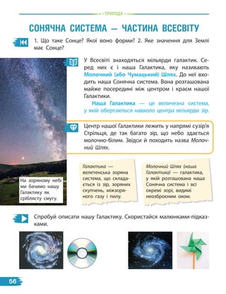 пРиРОда
1. Що таке Сонце? Якої воно форми? 2. Яке значення для Землі
має Сонце?
сОнЯЧна сисТема — ЧасТина всесвіТУ
У Всесвіті знаходяться мільярди галактик. Се-
ред них є і наша Галактика, яку називають
Молочний (або чумацький) шлях. До неї вхо-
дить наша Сонячна система. Вона розташована
майже посередині між центром і краєм нашої
Галактики.
наша Галактика — це величезна система,
у якій обертаються навколо центра мільярди зір.
Центр нашої Галактики лежить у напрямі сузір’я
Стрільця, де так багато зір, що небо здається
молочно-білим. Звідси й походить назва Молоч-
ний Шлях.
Молочний Шлях (наша
Галактика) — галактика,
у якій розташована наша
Сонячна система і всі
окремі зорі, видимі
неозброєним оком.
Галактика —
велетенська зоряна
система, що склада-
ється із зір, зоряних
скупчень, міжзоря-
ного газу і пилу.
Спробуй описати нашу Галактику. Скористайся малюнками-підказ-
ками.
На зоряному небі
ми бачимо нашу
Галактику як
сріблясту смугу.
56
 