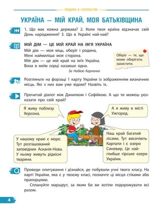 1. Що має кожна держава? 2. Коли твоя країна відзначає свій
День народження? 3. Що в Україні най-най?
Прочитай діалог між Данилком і Софійкою. А що ти можеш роз-
казати про свій край?
Мій ДіМ — це Мій край на іМ’Я україна
Мій дім — моя міць, оберіг і родина,
Мені наймиліша моя сторона.
Мій дім — це мій край на ім’я Україна.
Вона в моїм серці назавше одна.
За Надією Карпенко
Оберіг — те, що
може оберігати,
захистити.
Розгляньте на форзаці 1 карту України із зображенням визначних
місць. Які з  них вам уже відомі? Назвіть їх.
Я живу поблизу
Херсона.
А я живу в місті
Ужгород.
У нашому краю є море.
Тут розташований
заповідник Асканія-Нова.
У ньому живуть рідкісні
тварини.
Наш край багатий
лісами. Тут височіють
Карпати і є озеро
Синевир. Це най-
глибше гірське озеро
України.
Проведи опитування і дізнайся, де побували учні твого класу. На
карті України, яка є у твоєму класі, позначте ці місця стіками або
прапорцями.
Сплануйте маршрут, за яким би ви хотіли подорожувати всі
разом.
УКраЇна — мIЙ КраЙ, мОЯ БаТЬКIвЩина
Людина в суспiЛьствi
4
 