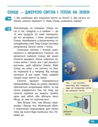 пРиРОда
1. Що необхідно для існування життя на Землі? 2. Що несуть на
Землю сонячні промені? 3. Чому Сонце називають зорею?
Тінь — це частина
простору або поверхні,
куди не потрапляє світло
від джерела світла.
Температура на поверхні Сонця ся-
гає 6  тис. градусів, а в глибині  — до
15  млн градусів. За такої температу-
ри всі речовини, з яких складається
Сонце, перебувають у розпеченому га-
зоподібному стані. Тому Сонце постійно
випромінює багато світла і  тепла.
Сонячним світлом і теплом освіт-
люються й обігріваються планети, які
рухаються навколо Сонця. До нашої
планети доходить тільки невелика ча-
стина світла і тепла, але і цієї кількості
вистачає, щоб обігріти Землю. Якби
Сонце не гріло і не світило, то Зем-
ля поринула б у темряву. Від холоду
загинуло б усе живе. Тому завдяки
Сонцю існує життя на Землі.
Сонячні промені поширюються
прямолінійно. Якщо на шляху променя
трапляється непрозорий об’єкт, то від
нього утворюється тінь. Це тому, що
сонячні промені не можуть пройти
крізь цей об’єкт або обігнути його.
Місце за ним не освітлюється.
Чим більше тіло, тим більша пере-
шкода і більша тінь. Маленький об’єкт
є маленькою перешкодою для світла,
тому від нього буде маленька тінь. Пе-
ревір це.
Джерело
світла
Тінь
сОнЦе — джерелО свіТла і ТеПла на Землі
59
 