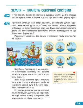 пРиРОда
1. Які планети Сонячної системи є сусідами Землі? 2. Хто вперше
зробив кругосвітню подорож і  довів, що Земля має форму кулі?
Протягом багатьох віків люди вважали, що планета Земля неру-
хома, навколо неї рухається Сонце; що Землю і Сонце накриває
небосхил, на якому містяться зорі; що Земля має форму плаского
диска. Які спостереження допомогли вченим підтвердити те, що
Земля має форму кулі?
Розгляньте малюнки. Що бачить у підзорну трубу спостерігач
на березі?
Корабель з’являється з-за горизон-
ту поступово: спочатку ми бачимо
верхівки вітрил, потім — увесь кора-
бель (мал. 1).
Якби наша планета була пласкою,
то в ясну погоду в  підзорну трубу на
горизонті можна було б бачити кора-
бель повністю (мал. 2).
Непомітний для нас вигин поверхні
Землі приводить до того, що корабель
на морі зникає з виду поступово, ніби
опускається за лінію горизонту.
Мал. 1
Мал. 2
Горизонт — це частина
земної поверхні, яку
людина бачить навколо
себе.
ЗемлЯ — ПланеТа сОнЯЧнОЇ сисТеми
63
 