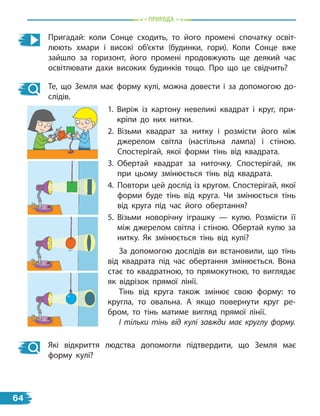Пригадай: коли Сонце сходить, то його промені спочатку освіт-
люють хмари і високі об’єкти (будинки, гори). Коли Сонце вже
зайшло за горизонт, його промені продовжують ще деякий час
освітлювати дахи високих будинків тощо. Про що це свідчить?
Те, що Земля має форму кулі, можна довести і за допомогою до-
слідів.
1. Виріж із картону невеликі квадрат і круг, при-
кріпи до них нитки.
2. Візьми квадрат за нитку і розмісти його між
джерелом світла (настільна лампа) і  стіною.
Спостерігай, якої форми тінь від квадрата.
3. Обертай квадрат за ниточку. Спостерігай, як
при цьому змінюється тінь від квадрата.
4. Повтори цей дослід із кругом. Спостерігай, якої
форми буде тінь від круга. Чи змінюється тінь
від круга під час його обертання?
5. Візьми новорічну іграшку — кулю. Розмісти її
між джерелом світла і стіною. Обертай кулю за
нитку. Як змінюється тінь від кулі?
За допомогою дослідів ви встановили, що тінь
від квадрата під час обертання змінюється. Вона
стає то квадратною, то прямокутною, то виглядає
як відрізок прямої лінії.
Тінь від круга також змінює свою форму: то
кругла, то овальна. А  якщо повернути круг ре-
бром, то тінь матиме вигляд прямої лінії.
І тільки тінь від кулі завжди має круглу форму.
Які відкриття людства допомогли підтвердити, що Земля має
форму кулі?
пРиРОда
64
 