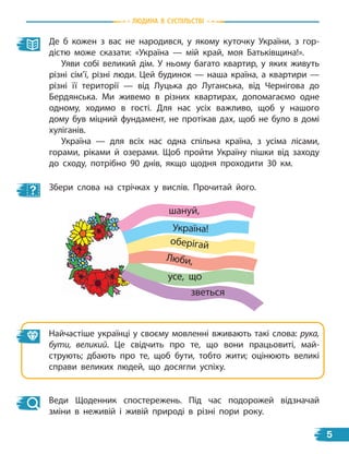 Де б кожен з вас не народився, у якому куточку України, з гор-
дістю може сказати: «Україна — мій край, моя Батьківщина!».
Уяви собі великий дім. У ньому багато квартир, у яких живуть
різні сім’ї, різні люди. Цей будинок — наша країна, а квартири —
різні її території — від Луцька до Луганська, від Чернігова до
Бердянська. Ми живемо в різних квартирах, допомагаємо одне
одному, ходимо в гості. Для нас усіх важливо, щоб у нашого
дому був міцний фундамент, не протікав дах, щоб не було в  домі
хуліганів.
Україна — для всіх нас одна спільна країна, з усіма лісами,
горами, ріками й озерами. Щоб пройти Україну пішки від заходу
до сходу, потрібно 90 днів, якщо щодня проходити 30 км.
Збери слова на стрічках у вислів. Прочитай його.
Найчастіше українці у своєму мовленні вживають такі слова: рука,
бути, великий. Це свідчить про те, що вони працьовиті, май-
струють; дбають про те, щоб бути, тобто жити; оцінюють великі
справи великих людей, що досягли успіху.
Веди Щоденник спостережень. Під час подорожей відзначай
зміни в неживій і живій природі в різні пори року.
Люби,
шануй,
оберігай
усе, що
зветься
Україна!
Людина в суспiЛьствi
5
 