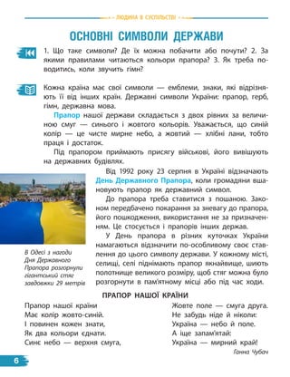 1. Що таке символи? Де їх можна побачити або почути? 2. За
якими правилами читаються кольори прапора? 3. Як треба по-
водитись, коли звучить гімн?
Кожна країна має свої символи — емблеми, знаки, які відрізня-
ють її від інших країн. Державні символи України: прапор, герб,
гімн, державна мова.
Прапор нашої держави складається з двох рівних за величи-
ною смуг — синього і жовтого кольорів. Уважається, що синій
колір — це чисте мирне небо, а жовтий — хлібні лани, тобто
праця і  достаток.
Під прапором приймають присягу військові, його вивішують
на державних будівлях.
Від 1992 року 23 серпня в Україні відзначають
День Державного Прапора, коли громадяни вша-
новують прапор як державний символ.
До прапора треба ставитися з пошаною. Зако-
ном передбачено покарання за зневагу до прапора,
його пошкодження, використання не за призначен-
ням. Це стосується і прапорів інших держав.
У День прапора в різних куточках України
намагаються відзначити по-особливому своє став-
лення до цього символу держави. У кожному місті,
селищі, селі піднімають прапор якнайвище, шиють
полотнище великого розміру, щоб стяг можна було
розгорнути в  пам’ятному місці або під час ходи.
Прапор нашої країни
Має колір жовто-синій.
І повинен кожен знати,
Як два кольори єднати.
Синє небо — верхня смуга,
Жовте поле — смуга друга.
Не забудь ніде й ніколи:
Україна — небо й поле.
А іще запам’ятай:
Україна — мирний край!
	 Ганна Чубач
Прапор нашої країни
В Одесі з нагоди
Дня Державного
Прапора розгорнули
гігантський стяг
завдовжки 29 метрів
Основні символи держави
Людина в суспiльствi
6
 