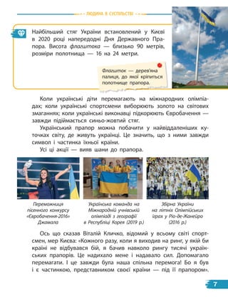 Найбільший стяг України встановлений у  Києві
в  2020 році напередодні Дня Державного Пра-
пора. Висота флагштока — близько 90  метрів,
розміри полотнища — 16 на 24 метри.
Ось що сказав Віталій Кличко, відомий у всьому світі спорт-
смен, мер Києва: «Кожного разу, коли я виходив на ринг, у якій би
країні не відбувався бій, я бачив навколо рингу тисячі україн-
ських прапорів. Це надихало мене і надавало сил. Допомагало
перемагати. І це завжди була наша спільна перемога! Бо я  був
і є частинкою, представником своєї країни — під її прапором».
Коли українські діти перемагають на міжнародних олімпіа-
дах; коли українські спортсмени виборюють золото на світових
змаганнях; коли українські виконавці підкорюють Євробачення —
завжди підіймається синьо-жовтий стяг.
Український прапор можна побачити у найвіддаленіших ку-
точках світу, де живуть українці. Це значить, що з ними завжди
символ і частинка їхньої країни.
Усі ці акції — вияв шани до прапора.
Флагшток — дерев’яна
палиця, до якої кріпиться
полотнище прапора.
Переможниця
пісенного конкурсу
«Євробачення-2016»
Джамала
Українська команда на
Міжнародній учнівській
олімпіаді з географії
в Республіці Корея (2019 р.)
Збірна України
на літніх Олімпійських
іграх у Ріо-де-Жанейро
(2016 р.)
Людина в суспiЛьствi
7
 