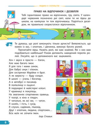 Право На віДПоЧиНок і ДоЗвіллЯ
Тобі гарантоване право на відпочинок, гру, свята. У кален-
дарі червоним позначено дні свят, коли ти не йдеш до
школи, на канікулах ти теж відпочиваєш. Поділіться досві-
дом, як правильно скористатися відпочинком.
Ти думаєш, що ролі виконують тільки артисти? Виявляється, що
кожен із вас, і хлопчик, і дівчинка, виконує багато ролей.
Прочитайте вірш. Назвіть ролі, які вам знайомі. Які з них вам
подобаються найбільше? Разом доповніть наведений перелік ро-
лей. З’ясуйте, що із доповненого вас зацікавило.
Хоч і звуся я просто — Євген,
Але маю багато імен:
Я для тата і мами синок,
Для бабусі онук і в’юнок.
Для сестрички Марійки я брат.
А як виросту — буду солдат.
В школі — учень і богатир,
А в автобусі я пасажир.
В поліклініці я пацієнт.
В перукарні й майстерні клієнт.
У крамниці я покупець.
На змаганнях спортивних гравець.
У театрі, в кіно я глядач.
У читальні, як всі ми, — читач.
Я хазяїн, і гість, і сусід.
Я слухач, садівник, пішохід,
Друг і хлопчик, людина, спортсмен…
Всіх моїх не злічити імен.
Ігор Січовик
Людина В СУСпiЛЬСТВi
8
 