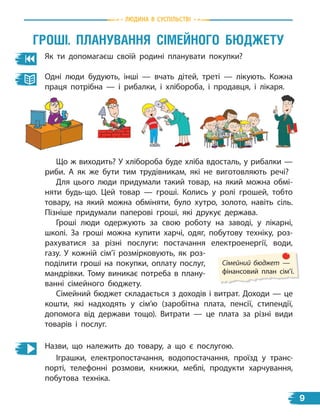 природа
Як ти допомагаєш своїй родині планувати покупки?
Одні люди будують, інші — вчать дітей, треті — лікують. Кожна
праця потрібна — і рибалки, і хлібороба, і продавця, і лікаря.
Гроші. планУваннЯ сімейноГо БЮдЖетУ
Що ж виходить? У хлібороба буде хліба вдосталь, у рибалки —
риби. А як же бути тим трудівникам, які не виготовляють речі?
Для цього люди придумали такий товар, на який можна обмі-
няти будь-що. Цей товар — гроші. Колись у ролі грошей, тобто
товару, на який можна обміняти, було хутро, золото, навіть сіль.
Пізніше придумали паперові гроші, які друкує держава.
Гроші люди одержують за свою роботу на заводі, у лікарні,
школі. За гроші можна купити харчі, одяг, побутову техніку, роз-
рахуватися за різні послуги: постачання електроенергії, води,
газу. У кожній сім’ї розмірковують, як роз-
поділити гроші на покупки, оплату послуг,
мандрівки. Тому виникає потреба в плану-
ванні сімейного бюджету.
Сімейний бюджет —
фінансовий план сім’ї.
Сімейний бюджет складається з доходів і витрат. Доходи — це
кошти, які надходять у сім’ю (заробітна плата, пенсії, стипендії,
допомога від держави тощо). Витрати — це плата за різні види
товарів і послуг.
Назви, що належить до товару, а що є послугою.
Іграшки, електропостачання, водопостачання, проїзд у транс-
порті, телефонні розмови, книжки, меблі, продукти харчування,
побутова техніка.
Людина В СУСпiЛЬСТВi
9
 