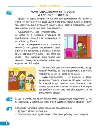 ЧоМУ оЩаДливиМи БУти ДоБрЕ,
а скУПиМи — ПогаНо
Гроші не варто витрачати на все, що заманеться, бо потім їх
може не вистачити на щось дуже потрібне. Гроші даються дорос-
лим нелегко. Щоб отримати кошти, вони багато працюють. Тому
діти мають знати, що таке ощадливість.
Ощадливість, або економність, —
це коли ти з повагою ставишся до
зароблених грошей і не витрачаєш їх
на всілякі дрібниці.
А як ти охарактеризуєш хлопчика,
якому батьки дають кишенькові гроші,
а він їх не витрачає, а складає в спеці-
альну коробочку в шафі? Там само він
ховає і свої іграшки, яких також має
чимало. Нікому не дозволяє навіть під-
ходити до цієї шафи.
1. Що значить, на твою думку, бути ощадливою людиною? 2. Як
ти вважаєш, у хлопчика, про якого йдеться, багато друзів? Чому?
Доповніть запропоновані правила заощадження:
• Купуйте тільки необхідне.
• Заздалегідь підготуйте пакет або екоторбинку для покупок.
Чи справді цей хлопчик економний, ощад-
ливий? Мабуть, він не ощадливий, а скупий,
жадібний. А це не одне й те саме.
Бути економними — не значить не дава-
ти нікому грошей, ховати їх від усіх. Навпаки,
бережливі люди завжди радо діляться з ін-
шими, пропонують свою допомогу. І можуть
це зробити саме тому, що відкладають, а не
витрачають гроші.
Людина В СУСпiЛЬСТВi
12
 