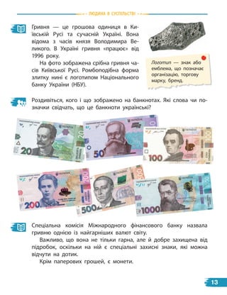 природа
Гривня — це грошова одиниця в Ки-
ївській Русі та сучасній Україні. Вона
відома з часів князя Володимира Ве-
ликого. В  Україні гривня «працює» від
1996 року.
На фото зображена срібна гривня ча-
сів Київської Русі. Ромбоподібна форма
злитку нині є логотипом Національного
банку України (НБУ).
Роздивіться, кого і що зображено на банкнотах. Які слова чи по-
значки свідчать, що це банкноти українські?
Спеціальна комісія Міжнародного фінансового банку назвала
гривню однією із найгарніших валют світу.
Важливо, що вона не тільки гарна, але й добре захищена від
підробок, оскільки на ній є спеціальні захисні знаки, які можна
відчути на дотик.
Крім паперових грошей, є монети.
Логотип — знак або
емблема, що позначає
організацію, торгову
марку, бренд.
Людина В СУСпiЛЬСТВi
13
 