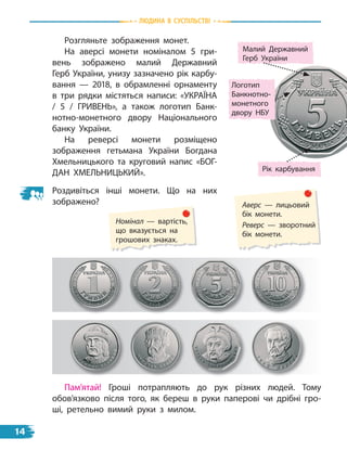 природа
Розгляньте зображення монет.
На аверсі монети номіналом 5  гри-
вень зображено малий Державний
Герб України, унизу зазначено рік карбу-
вання  — 2018, в  обрамленні орнаменту
в  три рядки містяться написи: «УКРАЇНА
/ 5 / ГРИВеНь», а також логотип Банк-
нотно-монетного двору Національного
банку України.
На реверсі монети розміщено
зображення гетьмана України Богдана
Хмельницького та круговий напис «БОГ-
ДАН ХМеЛьНИЦьКИЙ».
Роздивіться інші монети. Що на них
зображено? Аверс — лицьовий
бік монети.
Реверс — зворотний
бік монети.
Номінал — вартість,
що вказується на
грошових знаках.
Пам’ятай! Гроші потрапляють до рук різних людей. Тому
обов’язково після того, як береш в руки паперові чи дрібні гро-
ші, ретельно вимий руки з милом.
Малий Державний
Герб  України
Рік карбування
Логотип
Банкнотно-
монетного
двору НБУ
Людина В СУСпiЛЬСТВi
14
 