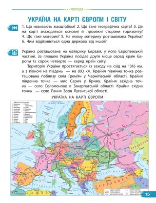 природа
1. Що називають масштабом? 2. Що таке географічна карта? 3.  Де
на карті знаходяться основні й проміжні сторони горизонту?
4.  Що таке материк? 5. На якому материку розташована Україна?
6.  Чим відрізняється одна держава від іншої?
Україна розташована на материку Євразія, у його Європейській
частині. За площею Україна посідає друге місце серед країн Єв-
ропи та сорок четверте — серед країн світу.
Територія України простягається із заходу на схід на 1316  км,
а з півночі на південь — на 893 км. Крайня північна точка роз-
ташована поблизу села Грем’яч у Чернігівській області. Крайня
південна точка — мис Сарич у Криму. Крайня західна точ-
ка  — село Соломонове в Закарпатській області. Крайня східна
точка   — село Рання Зоря Луганської області.
Україна на карті Європи і світУ
УКРАЇНА НА КАРТІ ЄВРОПИ
КИЇВ
БУХАРЕСТ
4
8
11
12
6
5
10
23
16
15
17
14
7
13
9
18 19
20
21
22
3
2
1
1300
7
6
0
2
4
0
0
головні залізниці
кордони держав
столиці держав
морські шляхи, відстані в км
головні автомобільні шляхи
760
1 Нідерланди
2 Бельгія
3 Люксембург
4 Словаччина
5 Швейцарія
6 Ліхтенштейн
7 Молдова
8 Словенія
9 Хорватія
10 Андорра
11 Монако
12 Сан-Марино
13 Боснія
і Герцеговина
14 Сербія
15 Чорногорія
16 Албанія
17 Північна Македонія
18 Вірменія
19 Азербайджан
20 Туркменістан
21 Сирія
22 Ірак
23 Туніс
інші населені пункти
Масштаб 1 : 30 000 000
КИЇВ
Поті
Цифрами на карті позначені:
Ð
Î
Ñ
²
ß
Ó Ê Ð À ¯ Í À
Á
²
Ë
Î
Ð
Ó
Ñ
Ü
Ï
Î
Ë
Ü
Ù
À
Ò Ó Ð Å ×
×
È
Í
À
Ð Ó Ì Ó Í ² ß
Ê À
Ç
À
Õ
Ñ
Ò
À
Í
Í
Î
Ð
Â
Å
Ã
²
ß
Ø
Â
Å
Ö
²
ß
Ô
²
Í
Ë
ß
Í
Ä
²
ß
Â
Å
Ë
È
Ê
À
�
Á
Ð
È
Ò
À
Í
²
ß
Ô
Ð
À
Í
Ö
²
ß
²
Ò
À
Ë
²
ß
Ì À Ð Î Ê Ê Î À Ë Æ È Ð
² Ñ Ï
À
Í
²
ß
Ï
Î
Ð
Ò
Ó
Ã
À
Ë
²
ß
Í
²
Ì
Å
×
×
È
Í
À
× Å Õ ² ß
À Â Ñ Ò Ð
² ß
²ÐË
À
Í
Ä
²
ß
Á Î Ë
Ã
À
Ð
²
ß
Ã
Ð
Å
Ö
²
ß
Ë È Ò Â À
Ë À Ò Â ² ß
ÅÑÒÎ
Í
²ß
Ó Ã Î Ð Ù È Í
À
Ã Ð Ó Ç ² ß
Ä
À
Í
²
ß
²
Ð
À
Í
ÐÎÑ²ß
МОСКВА
КИШИНІВ
Констанца
Одеса
Керч
Чорноморськ
БЕЛГРАД
ТИРАНА
ПІДГОРИЦЯ
СКОП’Є
АФІНИ
Стамбул
Варна
АНКАРА
ТБІЛІСІ
ЄРЕВАН
БАКУ
СОФІЯ
САРАЄВО
Марсель
Новоросійськ
Поті
Актау
Атирау
Астрахань
Махачкала
Батумі
Тебриз
ЗАГРЕБ
ЛЮБЛЯНА
РИМ
Генуя
Неаполь
Палермо
Мессіна
о. Корсика
Фарерські
о-ви (Дан.)
Шетландські о-ви
Гебридські
о-ви
о. Сардинія
о. Сицилія
МАДРИД
Кадіс
АЛЖИР
РАБАТ ТУНІС
Гібралтар
(Брит.)
Сеута (Ісп.)
Севілья
Валенсія
Ізмір
Зонгулдак Самсун Трабзон
Барселона
ЛІСАБОН
БЕРН
ЛЮКСЕМБУРГ
БРЮССЕЛЬ
ПАРИЖ
ЛОНДОН
ДУБЛІН
Бордо
Гавр
Порту
Глазго
Ліверпуль
ОСЛО
СТОКГОЛЬМ
КОПЕНГАГЕН
ТАЛЛІНН
Санкт-Петербург
ГЕЛЬСІНКІ
РИГА
ВІЛЬНЮС
МІНСЬК
АМСТЕРДАМ
Гамбург
Гданськ
Мюнхен
БЕРЛІН
ВАРШАВА
ПРАГА
БРАТИСЛАВА
ВІДЕНЬ
БУДАПЕШТ
Харків
Львів
Чернівці
Маріуполь
Волгоград
Ростов-на-Дону
Саратов
Самара
Казань
Ладозьке оз.
Онезьке оз.
Дніпро
Сімферополь
Севастополь
15
 