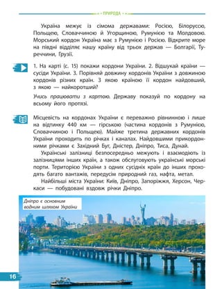 Природа
Україна межує із сімома державами: Росією, Білоруссю,
Польщею, Словаччиною й Угорщиною, Румунією та Молдовою.
Морський кордон Україна має з Румунією і Росією. Відкрите море
на півдні відділяє нашу країну від трьох держав — Болгарії, Ту-
реччини, Грузії.
1. На карті (с. 15) покажи кордони України. 2.  Відшукай країни  —
сусіди України. 3. Порівняй довжину кордонів України з довжиною
кордонів різних країн. З якою країною її кордон найдовший,
з  якою — найкоротший?
Учись працювати з картою. Державу показуй по кордону на
всьому його протязі.
Місцевість на кордонах України є переважно рівнинною і лише
на відтинку 440 км — гірською (частина кордонів з Румунією,
Словаччиною і Польщею). Майже третина державних кордонів
України проходить по річках і каналах. Найдовшими прикордон-
ними річками є  Західний Буг, Дністер, Дніпро, Тиса, Дунай.
Українські залізниці безпосередньо межують і взаємодіють із
залізницями інших країн, а також обслуговують українські морські
порти. Територією України з одних сусідніх країн до інших прохо-
дять багато вантажів, передусім природний газ, нафта, метал.
Найбільші міста України: Київ, Дніпро, Запоріжжя, Херсон, Чер-
каси — побудовані вздовж річки Дніпро.
Дніпро є основним
водним шляхом України
16
 