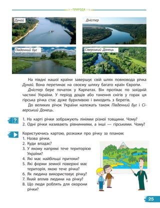 природа
На півдні нашої країни завершує свій шлях повновода річка
Дунай. Вона перетинає на своєму шляху багато країн Європи.
Дністер бере початок у Карпатах. Він протікає по західній
частині України. У період дощів або танення снігів у горах ця
гірська річка стає дуже бурхливою і виходить з берегів.
До великих річок України належать також Південний Буг і Сі-
верський Донець.
1. На карті річки зображують лініями різної товщини. Чому?
2. Одні річки називають рівнинними, а інші — гірськими. Чому?
Користуючись картою, розкажи про річку за планом:
1. Назва річки.
2. Куди впадає?
3. У якому напрямі тече територією
України?
4. Які має найбільші притоки?
5. Які форми земної поверхні має
територія, якою тече річка?
6. Як людина використовує річку?
7. Який вплив людини на річку?
8. Що люди роблять для охорони
річки?
Південний Буг Сіверський Донець
Дунай Дністер
25
 