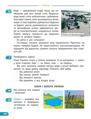 природа
Вода — дивовижний скарб Землі, що не-
обхідний для всіх живих істот. Водночас
вода може стати небезпечною і руйнівною.
Унаслідок повені, коли розливаються річки,
озера та інші водойми, руйнуються будинки
та будівлі, мости; розмиваються залізничні
та автомобільні шляхи; відбуваються ава-
рії на електростанціях; знищуються посіви.
Повені можуть призвести до людських
жертв та загибелі тварин.
Природнича задача
Річки України течуть у різних напрямах. А на материках — навіть
у різні сторони: одні — на північ, інші — на південь.
Від чого залежить напрям потоку води в річці? Виберіть пра-
вильні, на вашу думку, відповіді. Поясніть свій вибір.
• Від довжини річки
• Від нахилу земної поверхні
• Від кількості приток
• Від водойми, у яку впадає річка
Як діяти в цих ситуаціях?
По-перше, негайно залишити зону підтоплення. Піднятись на
верхні поверхи будівлі. Не користуватись електроприладами. Не
відходити від дорослих, уважно слухати повідомлення про поря-
док дій.
оЗЕра і Болота УкраЇНи
Яка різниця між озером
і болотом?
озеро — водойма, яка
виникає в природних
заглибинах на поверх-
ні землі.
Повінь на Прикарпатті
26
 