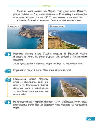Природа
Азовське море менше, ніж Чорне. Воно дуже мілке. Його се-
редня глибина — 7 м, а максимальна — 15 м. Улітку в Азовському
морі вода нагрівається до +30 °С, але взимку вона замерзає.
Усі моря з’єднані з океанами. Вода в морях солоно-гірка.
Найбільший острів Чорного
моря — Джарилгач, який від-
носять до Херсонської області.
Азовське море є наймілкішим
та найбільш прісноводним мо-
рем у світі.
Розглянь фізичну карту України (форзац 1). Відшукай Чорне
й  Азовське моря. Як вони з’єднані між собою? з Атлантичним
океаном?
Учись працювати з картою. Моря показуй по береговій лінії.
Порівняйте озеро і море. Чим вони відрізняються?
Азовське море
Чорне море
На контурній карті України підпиши назви найбільших річок, озер,
водосховищ, боліт. Познач берегову лінію Чорного та Азовського
морів.
29
 