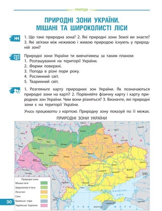 Природа
1. Що таке природна зона? 2. Які природні зони Землі ви знаєте?
3. Які зв’язки між неживою і живою природою існують у природ-
ній зоні?
Природні зони України ти вивчатимеш за таким планом:
1.	Розташування на території України.
2.	Форми поверхні.
3.	Погода в різні пори року.
4.	Рослинний світ.
5.	Тваринний світ.
1. Розгляньте карту природних зон України. Як позначаються
природні зони на карті? 2. Порівняйте фізичну карту і карту при-
родних зон України. Чим вони різняться? 3. Визначте, які природні
зони є на території України.
Учись працювати з картою. Природну зону показуй по її межах.
Природні зони України.
Мішані та широколисті ліси
ПРИРОДНІ ЗОНИ УКРАЇНИ
30
24° 26° 28° 30° 32° 34° 36° 38° 40°
50°
48°
46°
52°
50°
48°
46°
24° 26°
28° 30° 32° 34° 36° 38°
î.Çì³¿íèé
(Україна)
Сімферополь
Севастополь
Херсон
Миколаїв
Луганськ
Донецьк
Маріуполь
Запоріжжя
Харків
Полтава
Суми
Чернігів
КИЇВ
Житомир
Гомель
Люблін
Луцьк
Рівне
Львів
Тернопіль
Хмельницький
Ужгород
Івано-
-Франківськ
Чернівці
Вінниця
Черкаси
Кропивницький
Одеса
Краснодар
Ростов-
-на-Дону
КИШИНІВ
Ясси
Сату-Маре
Бая-Маре
Браїла
Кривий Ріг
Курськ
Бєлгород
Жешув
Галац
Дніпро
Воронеж
Самара
Дністер
С
а
н
Прут
С
л
у
ч
Єя
Р
а
у
т
Салгир
Дніпровське
вдсх.
І
н
г
у
л
е
ц
ь
Дон
Дон
О
с
к
і
л
Сіверський
В
о
р
с
к
л
а
П
с
е
л
Д
н
і
п
р
о
С
у
ла
Сейм
Десна
П
р
и
п
’
я
т
ь
Т
е
т
е
р
ів
Рось
Дністровське
вдсх.
Півд. Буг
П
і
в
д
.
Б
у
г
Д
у
н
а
й
П
р
у
т
Д
н
і
с
т
е
р
Прип’ять
Вісла
Стир
З
а
х
.
Б
у
г
Г
о
р
и
н
ь
Ж
і
ж
і
я
Т
и
с
а
Кубань
Б
и
т
ю
г
С
і
р
е
т
Т
и
с
а
Бістрі
ц
а
Дніпро
Канівське
вдсх.
Дніпродзержинське
вдсх.
Донець
Київське
вдсх.
Сосна
Кременчуцьке
вдсх.
Оріль
Каховське
вдсх.
Серет
СЛОВАЧЧИНА
Р У М У Н І Я
П
О
Л
Щ
А
М
О
Л
Д
О
В
А
Б І Л О Р У С Ь
²
У
Г
О
РЩИНА
А З О В С Ь К Е
М О Р Е
Ч О Р Н Е М О Р Е
Р
О
С І
Я
Мішані ліси
Широколисті ліси
Лісостеп
Степ
Кримські гори
Українські Карпати
Природні зони
 