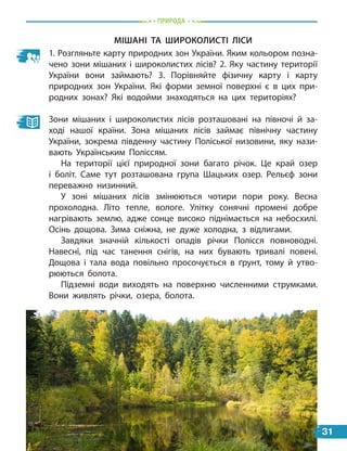 Природа
Мішані та широколисті ліси
1. Розгляньте карту природних зон України. Яким кольором позна-
чено зони мішаних і широколистих лісів? 2. Яку частину території
України вони займають? 3. Порівняйте фізичну карту і  карту
природних зон України. Які форми земної поверхні є в цих при-
родних зонах? Які водойми знаходяться на цих територіях?
Зони мішаних і широколистих лісів розташовані на півночі й за-
ході нашої країни. Зона мішаних лісів займає північну частину
України, зокрема південну частину Поліської низовини, яку нази-
вають Українським Поліссям.
На території цієї природної зони багато річок. Це край озер
і боліт. Саме тут розташована група Шацьких озер. Рельєф зони
переважно низинний.
У зоні мішаних лісів змінюються чотири пори року. Весна
прохолодна. Літо тепле, вологе. Улітку сонячні промені добре
нагрівають землю, адже сонце високо піднімається на небосхилі.
Осінь дощова. Зима сніжна, не дуже холодна, з відлигами.
Завдяки значній кількості опадів річки Полісся повноводні.
Навесні, під час танення снігів, на них бувають тривалі повені.
Дощова і тала вода повільно просочується в ґрунт, тому й утво-
рюються болота.
Підземні води виходять на поверхню численними струмками.
Вони живлять річки, озера, болота.
31
 