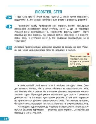 природа
1. Що таке ґрунт? Який склад ґрунту? 2. Який ґрунт називають
родючим? 3. Які умови необхідні для росту і розвитку рослин?
1. Розгляньте карту природних зон України. Якими кольорами
позначено лісостепову зону? степову зону? 2. Де на території
України вони розташовані? 3. Порівняйте фізичну карту і карту
природних зон України. Які форми земної поверхні є в лісосте-
повій зоні? у степовій зоні? 5. Які водойми знаходяться на їх
території?
Лісостеп простягається широкою смугою із заходу на схід Украї-
ни від зони широколистих лісів до кордону з Росією.
лісостеп. степ
Лісостепова зона —
територія, на якій
чергуються ділянки
лісу і степу.
У лісостеповій зоні тепле літо і помірно холодна зима. Опа-
дів випадає менше, ніж у зонах мішаних та широколистих лісів,
але більше, ніж у степах. На степових ділянках переважає чорно-
земний ґрунт. Природні умови сприятливі для росту і розвитку
дикорослих та багатьох культурних рослин. У цій зоні переваж-
но трапляються ділянки широколистих лісів. Там живуть тварини,
більшість яких поширені і в зонах мішаних та широколистих лісів.
На південь від лісостепу до Чорного й Азовського морів розки-
нулася безлісна територія — степова зона України. Це найбільша
природна зона України.
38
 