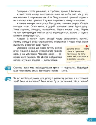 природа
Поверхня степів рівнинна, з горбами, ярами й балками.
У зоні степів сонце знаходиться вище на небосхилі, ніж у зо-
нах мішаних і широколистих лісів. Тому сонячні промені падають
на степову зону пряміше і дужче нагрівають земну поверхню.
У степах чотири пори року. Літо довге, сонячне, жарке. Опадів
випадає мало. Осінь тепла. У другій половині осені йдуть дощі.
Зима коротка, холодна, малосніжна. Весна настає рано. Через
те, що температура повітря різко підвищується, волога з ґрунту
швидко випаровується.
Навесні й улітку гарячі суховії часто зумовлюють посухи.
Узимку холодні вітри спричиняють хуртовини й чорні бурі. Вони
руйнують родючий шар ґрунту.
Степовою зоною до морів течуть великі
річки України. У дельті Дунаю багато прісних
озер, а на узбережжі Чорного моря  — со-
лоних озер-лиманів. На Дніпрі побудовано
каскад штучних водойм  — водосховищ.
Степова зона має найродючіший ґрунт — чорнозем. Подекуди
шар чорнозему сягає завтовшки понад 1 метр.
Чи всі необхідні умови для росту і розвитку рослин є в степовій
зоні? Яких не вистачає? Яким може бути рослинний світ у степах?
Дельта річки — гирло
річки з рукавами,
протоками та міли-
нами, які утворилися
внаслідок наносів.
39
 