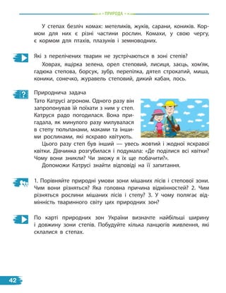 Природа
У степах безліч комах: метеликів, жуків, сарани, коників. Кор-
мом для них є різні частини рослин. Комахи, у свою чергу,
є  кормом для птахів, плазунів і земноводних.
Які з перелічених тварин не зустрічаються в зоні степів?
Ховрах, ящірка зелена, орел степовий, лисиця, заєць, хом’як,
гадюка степова, борсук, зубр, перепілка, дятел строкатий, миша,
коники, сонечко, журавель степовий, дикий кабан, лось.
Природнича задача
Тато Катрусі агроном. Одного разу він
запропонував їй поїхати з ним у степ.
Катруся радо погодилася. Вона при-
гадала, як минулого разу милувалася
в степу тюльпанами, маками та інши-
ми рослинами, які яскраво квітують.
Цього разу степ був інший — увесь жовтий і жодної яскравої
квітки. Дівчинка розгубилася і подумала: «Де поділися всі квітки?
Чому вони зникли? Чи зможу я їх ще побачити?».
Допоможи Катрусі знайти відповіді на її запитання.
1. Порівняйте природні умови зони мішаних лісів і степової зони.
Чим вони різняться? Яка головна причина відмінностей? 2. Чим
різняться рослини мішаних лісів і степу? 3. У чому полягає від-
мінність тваринного світу цих природних зон?
По карті природних зон України визначте найбільші ширину
і  довжину зони степів. Побудуйте кілька ланцюгів живлення, які
склалися в степах.
42
 