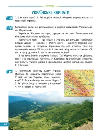 природа
1. Що таке гори? 2. Які форми земної поверхні переважають на
території України?
Карпатські гори, які розташовані в Україні, називають Українськи-
ми Карпатами.
Українські Карпати — гори, середні за висотою. Вони утворені
кількома гірськими хребтами.
Карпатські гори — це місце в Україні, де випадає найбільше
опадів: дощів — навесні і влітку, снігу — взимку. Весною сніг
довго лежить на округлих вершинах гір, але з часом тане під
променями сонця. Після дощів і танення снігу вода потоками збі-
гає з гір у долини й часто спричиняє повені.
З гір тече безліч струмків і річок. Там беруть початок Дністер,
Прут і їх найбільші притоки. У Карпатах трапляються невеликі,
але досить глибокі озера з кришталево чистою холодною водою.
Є й болота.
УкраїнсЬкі карпати
М
у
р
е
ш
ГІДРОГРАФІЯ
Позначки ypiзiв води над
рівнем моря
Позначки глибин
РЕЛЬЄФ
Назви об,єктів орографії
Позначки висот над
рівнем моря
Перевали
ҐРУНТОВО-РОСЛИ
ПОКРИВ
Болота та плавні
Солончаки
Піски
Географічний центр
України
Крайні точки Україн
Рекорди природи У
2
1. Розгляньте фізичну карту України
(форзац 1). Знайдіть Карпатські гори.
У  якій частині України вони розташо-
вані? 2. Яка найвища вершина Карпат?
3. Які річки беруть початок у Карпатах?
4.  Чи є  озера в  Карпатах?
44
 