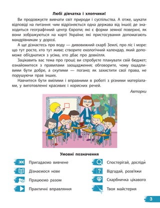 природа
Пригадаємо вивчене
Дізнаємося нове
Працюємо разом
Практичні вправляння
Умовні позначення
Спостерігай, досліди
Відгадай, розв’яжи
Скарбничка цікавого
Твоя майстерня
Любі дівчатка і хлопчики!
Ви продовжуєте вивчати світ природи і суспільства. А  отже, шукати
відповіді на питання: чим відрізняється одна держава від іншої; де зна-
ходиться географічний центр Європи; які є форми земної поверхні, як
вони зображуються на карті України; які пристосування допомагають
мандрівникам у дорозі.
А ще дізнаєтесь про воду — дивовижний скарб Землі, про ліс і море:
що тут росте, хто тут живе; створите екологічний календар, який допо-
може об’єднатися з усіма, хто дбає про довкілля.
Зацікавить вас тема про гроші; ви спробуєте планувати свій бюджет;
ознайомитеся з правилами заощадження; обговорите, чому ощадли-
вими бути добре, а скупими — погано; як захистити свої права, не
порушуючи прав інших.
Навчитеся бути вмілими і вправними в роботі з різними матеріала-
ми, у виготовленні красивих і корисних речей.
Авторки
3
 