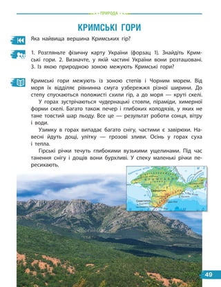 природа
Яка найвища вершина Кримських гір?
1. Розгляньте фізичну карту України (форзац 1). Знайдіть Крим-
ські гори. 2.  Визначте, у якій частині України вони розташовані.
3.  Із  якою природною зоною межують Кримські гори?
Кримські гори межують із зоною степів і Чорним морем. Від
моря їх відділяє рівнинна смуга узбережжя різної ширини. До
степу спускаються положисті схили гір, а до моря — круті скелі.
У горах зустрічаються чудернацькі стовпи, піраміди, химерної
форми скелі. Багато також печер і глибоких колодязів, у яких не
тане товстий шар льоду. Все це — результат роботи сонця, вітру
і води.
Узимку в горах випадає багато снігу, частими є завірюхи. На-
весні йдуть дощі, улітку — грозові зливи. Осінь у горах суха
і  тепла.
Гірські річки течуть глибокими вузькими ущелинами. Під час
танення снігу і дощів вони бурхливі. У спеку маленькі річки пе-
ресихають.
кримсЬкі Гори
ҐРУНТОВО-РОСЛИННИЙ
ПОКРИВ
Болота та плавні
Солончаки
Піски
Географічний центр
України
Крайні точки України
Рекорди природи України
2
49
 