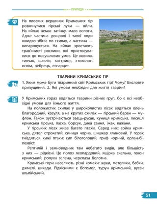 Природа
Тварини Кримських гір
1. Яким може бути тваринний світ Кримських гір? Чому? Висловте
припущення. 2. Які умови необхідні для життя тварин?
У Кримських горах водяться тварини різних груп, бо є всі необ-
хідні умови для їхнього життя.
На положистих схилах у широколистих лісах водяться олень
благородний, козуля, а на крутих схилах — гірський баран — му-
флон. Також зустрічаються заєць-русак, куниця кримська, лисиця
кримська гірська, ласка, борсук, дика свиня, їжак, кажани.
У гірських лісах живе багато птахів. Серед них: сойка крим-
ська, дятел строкатий, синиця чорна, шишкар ялиновий. У горах
гніздяться хижі птахи: сип білоголовий, гриф чорний, орлан-бі-
лохвіст.
Рептилій і земноводних там небагато видів, але більшість
з  них — рідкісні. Це полоз леопардовий, ящірка скельна, гекон
кримський, ропуха зелена, черепаха болотна.
Кримські гори населяють різні комахи: жуки, метелики, бабки,
джмелі, цикади. Рідкісними є богомол, турун кримський, вусач
альпійський.
На плоских вершинах Кримських гір
розкинулися гірські луки — яйли.
На яйлах немає затінку, мало вологи.
Адже частина дощової і талої води
швидко збігає по схилах, а частина —
випаровується. На яйлах зростають
трав’янисті рослини, які пристосува-
лися до посушливих умов. Це ковила,
типчак, шавлія, костриця, стоколос,
осока, чебрець, еспарцет.
51
 