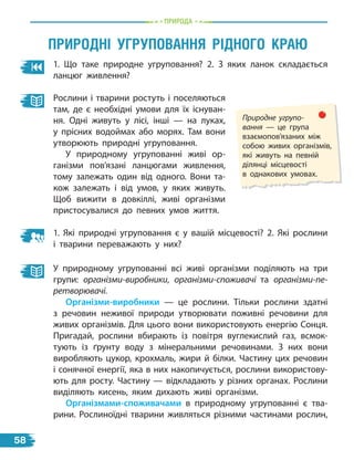 природа
1. Що таке природне угруповання? 2. З яких ланок складається
ланцюг живлення?
природні УГрУпованнЯ рідноГо краЮ
Природне угрупо-
вання  — це група
взаємопов’язаних між
собою живих організмів,
які живуть на певній
ділянці місцевості
в однакових умовах.
Рослини і тварини ростуть і поселяються
там, де є необхідні умови для їх існуван-
ня. Одні живуть у лісі, інші — на луках,
у прісних водоймах або морях. Там вони
утворюють природні угруповання.
У природному угрупованні живі ор-
ганізми пов’язані ланцюгами живлення,
тому залежать один від одного. Вони та-
кож залежать і  від умов, у яких живуть.
Щоб вижити в довкіллі, живі організми
пристосувалися до певних умов життя.
1. Які природні угруповання є у вашій місцевості? 2. Які рослини
і тварини переважають у них?
У природному угрупованні всі живі організми поділяють на три
групи: організми-виробники, організми-споживачі та організми-пе-
ретворювачі.
організми-виробники — це рослини. Тільки рослини здатні
з речовин неживої природи утворювати поживні речовини для
живих організмів. Для цього вони використовують енергію Сонця.
Пригадай, рослини вбирають із повітря вуглекислий газ, всмок-
тують із ґрунту воду з мінеральними речовинами. З них вони
виробляють цукор, крохмаль, жири й білки. Частину цих речовин
і сонячної енергії, яка в них накопичується, рослини використову-
ють для росту. Частину — відкладають у різних органах. Рослини
виділяють кисень, яким дихають живі організми.
організмами-споживачами в природному угрупованні є тва-
рини. Рослиноїдні тварини живляться різними частинами рослин,
58
 