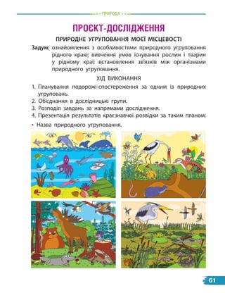 проЄкт-дослідЖеннЯ
ПрироДНЕ УгрУПоваННЯ МоЄЇ МісЦЕвості
Задум: ознайомлення з особливостями природного угруповання
рідного краю; вивчення умов існування рослин і тварин
у  рідному краї; встановлення зв’язків між організмами
природного угруповання.
ХІД ВИКОНАННЯ
1. Планування подорожі-спостереження за одним із природних
угруповань.
2. Об’єднання в дослідницькі групи.
3. Розподіл завдань за напрямами дослідження.
4. Презентація результатів краєзнавчої розвідки за таким планом:
• Назва природного угруповання.
природа
61
 