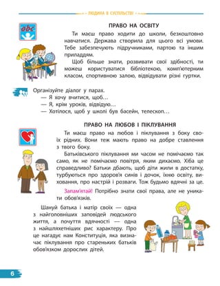 природа
Право На освітУ
Ти маєш право ходити до школи, безкоштовно
навчатися. Держава створила для цього всі умови.
Тебе забезпечують підручниками, партою та іншим
приладдям.
Щоб більше знати, розвивати свої здібності, ти
можеш користуватися бібліотекою, комп’ютерним
класом, спортивною залою, відвідувати різні гуртки.
Організуйте діалог у парах.
— Я хочу вчитися, щоб…
— Я, крім уроків, відвідую…
— Хотілося, щоб у школі був басейн, телескоп…
Право На лЮБов і ПіклУваННЯ
Ти маєш право на любов і піклування з боку сво-
їх рідних. Вони теж мають право на добре ставлення
з  твого боку.
Батьківського піклування ми часом не помічаємо так
само, як не помічаємо повітря, яким дихаємо. Хіба це
справедливо? Батьки дбають, щоб діти жили в достатку,
турбуються про здоров’я синів і дочок, їхню освіту, ви-
ховання, про настрій і розваги. Тож будьмо вдячні за це.
Запам’ятай! Потрібно знати свої права, але не уника-
ти обов’язків.
Шануй батька і матір своїх — одна
з найголовніших заповідей людського
життя, а почуття вдячності — одна
з  найшляхетніших рис характеру. Про
це нагадує нам Конституція, яка визна-
чає піклування про стареньких батьків
обов’язком дорослих дітей.
Людина В СУСпiЛЬСТВi
6
 