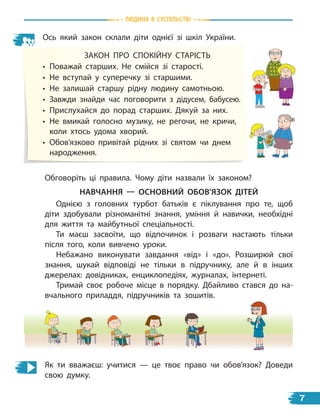природа
Ось який закон склали діти однієї зі шкіл України.
ЗАКОН ПРО СПОКІЙНУ СТАРІСТь
• Поважай старших. Не смійся зі старості.
• Не вступай у суперечку зі старшими.
• Не залишай старшу рідну людину самотньою.
• Завжди знайди час поговорити з дідусем, бабусею.
• Прислухайся до порад старших. Дякуй за них.
• Не вмикай голосно музику, не регочи, не кричи,
коли хтось удома хворий.
• Обов’язково привітай рідних зі святом чи днем
народження.
Обговоріть ці правила. Чому діти назвали їх законом?
НавЧаННЯ — осНовНиЙ оБов’ЯЗок ДітЕЙ
Однією з головних турбот батьків є піклування про те, щоб
діти здобували різноманітні знання, уміння й навички, необхідні
для життя та майбутньої спеціальності.
Ти маєш засвоїти, що відпочинок і розваги настають тільки
після того, коли вивчено уроки.
Небажано виконувати завдання «від» і «до». Розширюй свої
знання, шукай відповіді не тільки в підручнику, але й в інших
джерелах: довідниках, енциклопедіях, журналах, інтернеті.
Тримай своє робоче місце в порядку. Дбайливо стався до на-
вчального приладдя, підручників та зошитів.
Як ти вважаєш: учитися — це твоє право чи обов’язок? Доведи
свою думку.
Людина В СУСпiЛЬСТВi
7
 