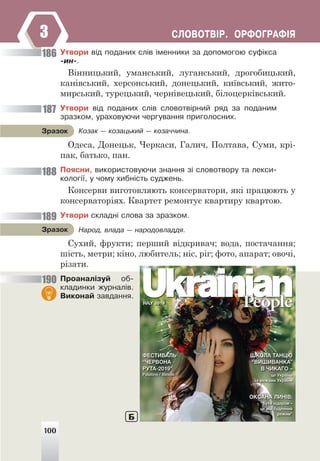 ÑËÎÂÎÒÂ²Ð. ÎÐÔÎÃÐÀÔ²ß
3
Óòâîðè â³ä ïîäàíèõ ñë³â ³ìåííèêè çà äîïîìîãîþ ñóô³êñà
-èí-.
Вінницький, уманський, луганський, дрогобицький,
канівський, херсонський, донецький, київський, жито-
мирський, турецький, чернівецький, білоцерківський.
Óòâîðè â³ä ïîäàíèõ ñë³â ñëîâîòâ³ðíèé ðÿä çà ïîäàíèì
çðàçêîì, óðàõîâóþ÷è ÷åðãóâàííÿ ïðèãîëîñíèõ.
Êîçàê — êîçàöüêèé — êîçà÷÷èíà.
Çðàçîê
Одеса, Донецьк, Черкаси, Галич, Полтава, Суми, крі-
пак, батько, пан.
Ïîÿñíè, âèêîðèñòîâóþ÷è çíàííÿ ç³ ñëîâîòâîðó òà ëåêñè-
êîëîã³¿, ó ÷îìó õèáí³ñòü ñóäæåíü.
Консерви виготовляють консерватори, які працюють у
консерваторіях. Квартет ремонтує квартиру квартою.
Óòâîðè ñêëàäí³ ñëîâà çà çðàçêîì.
Íàðîä, âëàäà — íàðîäîâëàääÿ.
Çðàçîê
Сухий, фрукти; перший відкривач; вода, постачання;
шість, метри; кіно, любитель; ніс, ріг; фото, апарат; овочі,
різати.
Ïðîàíàë³çóé îá-
êëàäèíêè æóðíàë³â.
Âèêîíàé çàâäàííÿ.
186
187
188
189
190
100
Б
 
