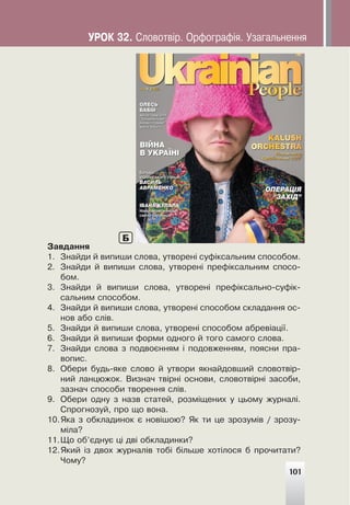 Çàâäàííÿ
1. Çíàéäè é âèïèøè ñëîâà, óòâîðåí³ ñóô³êñàëüíèì ñïîñîáîì.
2. Çíàéäè é âèïèøè ñëîâà, óòâîðåí³ ïðåô³êñàëüíèì ñïîñî-
áîì.
3. Çíàéäè é âèïèøè ñëîâà, óòâîðåí³ ïðåô³êñàëüíî-ñóô³ê-
ñàëüíèì ñïîñîáîì.
4. Çíàéäè é âèïèøè ñëîâà, óòâîðåí³ ñïîñîáîì ñêëàäàííÿ îñ-
íîâ àáî ñë³â.
5. Çíàéäè é âèïèøè ñëîâà, óòâîðåí³ ñïîñîáîì àáðåâ³àö³¿.
6. Çíàéäè é âèïèøè ôîðìè îäíîãî é òîãî ñàìîãî ñëîâà.
7. Çíàéäè ñëîâà ç ïîäâîºííÿì ³ ïîäîâæåííÿì, ïîÿñíè ïðà-
âîïèñ.
8. Îáåðè áóäü-ÿêå ñëîâî é óòâîðè ÿêíàéäîâøèé ñëîâîòâ³ð-
íèé ëàíöþæîê. Âèçíà÷ òâ³ðí³ îñíîâè, ñëîâîòâ³ðí³ çàñîáè,
çàçíà÷ ñïîñîáè òâîðåííÿ ñë³â.
9. Îáåðè îäíó ç íàçâ ñòàòåé, ðîçì³ùåíèõ ó öüîìó æóðíàë³.
Ñïðîãíîçóé, ïðî ùî âîíà.
10.ßêà ç îáêëàäèíîê º íîâ³øîþ? ßê òè öå çðîçóì³â / çðîçó-
ì³ëà?
11.Ùî îá’ºäíóº ö³ äâ³ îáêëàäèíêè?
12.ßêèé ³ç äâîõ æóðíàë³â òîá³ á³ëüøå õîò³ëîñÿ á ïðî÷èòàòè?
×îìó?
Б
101
ÓÐÎÊ 32. Ñëîâîòâ³ð. Îðôîãðàô³ÿ. Óçàãàëüíåííÿ
 