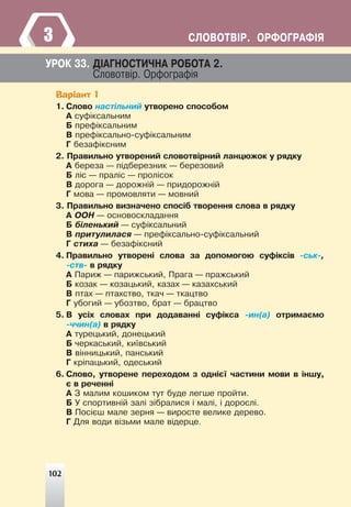 102
ÑËÎÂÎÒÂ²Ð. ÎÐÔÎÃÐÀÔ²ß
3
ÓÐÎÊ 33. Ä²ÀÃÍÎÑÒÈ×ÍÀ ÐÎÁÎÒÀ 2.
Ñëîâîòâ³ð. Îðôîãðàô³ÿ
Варіант 1
1. Ñëîâî íàñò³ëüíèé óòâîðåíî ñïîñîáîì
À ñóô³êñàëüíèì
Á ïðåô³êñàëüíèì
Â ïðåô³êñàëüíî-ñóô³êñàëüíèì
Ã áåçàô³êñíèì
2. Ïðàâèëüíî óòâîðåíèé ñëîâîòâ³ðíèé ëàíöþæîê ó ðÿäêó
À áåðåçà — ï³äáåðåçíèê — áåðåçîâèé
Á ë³ñ — ïðàë³ñ — ïðîë³ñîê
Â äîðîãà — äîðîæí³é — ïðèäîðîæí³é
Ã ìîâà — ïðîìîâëÿòè — ìîâíèé
3. Ïðàâèëüíî âèçíà÷åíî ñïîñ³á òâîðåííÿ ñëîâà â ðÿäêó
À ÎÎÍ — îñíîâîñêëàäàííÿ
Á á³ëåíüêèé — ñóô³êñàëüíèé
Â ïðèòóëèëàñÿ — ïðåô³êñàëüíî-ñóô³êñàëüíèé
Ã ñòèõà — áåçàô³êñíèé
4. Ïðàâèëüíî óòâîðåí³ ñëîâà çà äîïîìîãîþ ñóô³êñ³â -ñüê-,
-ñòâ- â ðÿäêó
À Ïàðèæ — ïàðèæñüêèé, Ïðàãà — ïðàæñüêèé
Á êîçàê — êîçàöüêèé, êàçàõ — êàçàõñüêèé
Â ïòàõ — ïòàõñòâî, òêà÷ — òêàöòâî
Ã óáîãèé — óáîçòâî, áðàò — áðàöòâî
5. Â óñ³õ ñëîâàõ ïðè äîäàâàíí³ ñóô³êñà -èí(à) îòðèìàºìî
-÷÷èí(à) â ðÿäêó
À òóðåöüêèé, äîíåöüêèé
Á ÷åðêàñüêèé, êè¿âñüêèé
Â â³ííèöüêèé, ïàíñüêèé
Ã êð³ïàöüêèé, îäåñüêèé
6. Ñëîâî, óòâîðåíå ïåðåõîäîì ç îäí³º¿ ÷àñòèíè ìîâè â ³íøó,
º â ðå÷åíí³
À Ç ìàëèì êîøèêîì òóò áóäå ëåãøå ïðîéòè.
Á Ó ñïîðòèâí³é çàë³ ç³áðàëèñÿ ³ ìàë³, ³ äîðîñë³.
Â Ïîñ³ºø ìàëå çåðíÿ — âèðîñòå âåëèêå äåðåâî.
Ã Äëÿ âîäè â³çüìè ìàëå â³äåðöå.
102
 