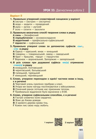 103
Варіант 2
1. Ïðàâèëüíî óòâîðåíèé ñëîâîòâ³ðíèé ëàíöþæîê ó âàð³àíò³
À ñåñòðà — ñåñòðèí — ñåñòðè÷êà
Á âîäà — âîäèòè — ïðîâåäåíèé
Â ðóêà — ðó÷êà — ðó÷íèé
Ã ñêëî — ñêëèòè — çàñêëèòè
2. Ïðàâèëüíî âèçíà÷åíî ñïîñ³á òâîðåííÿ ñëîâà â ðÿäêó
À ñèíü — áåçàô³êñíèé
Á ïåðåäáà÷åííÿ — îñíîâîñêëàäàííÿ
Â âîäîã³ííèé — ïðåô³êñàëüíî-ñóô³êñàëüíèé
Ã ï³äíåñòè — ñóô³êñàëüíèé
3. Ïðàâèëüíî óòâîðåí³ ñëîâà çà äîïîìîãîþ ñóô³êñ³â -ñüê-,
-ñòâ- â ðÿäêó
À Îäåñà — îäåñüêèé, þíàê — þíàöüêèé
Á òîâàðèø — òîâàðèøñüêèé, çàâîä — çàâîäñüêèé
Â áðàò — áðàöòâî, ãåðöîã — ãåðöîãñòâî
Ã Âîðîíåæ — âîðîíåçüêèé, Çàïîð³ææÿ — çàïîð³ççüêèé
4. Â óñ³õ ñëîâàõ ïðè äîäàâàíí³ ñóô³êñà -èí(à) îòðèìàºìî
-÷÷èí(à) â ðÿäêó
À êîçàöüêèé, ïîëòàâñüêèé
Á ÷åðí³ã³âñüêèé, áàòüê³âñüêèé
Â ãàëèöüêèé, òóðåöüêèé
Ã í³ìåöüêèé, ÷åðí³âåöüêèé
5. Ñëîâî, óòâîðåíå ïåðåõîäîì ç îäí³º¿ ÷àñòèíè ìîâè â ³íøó,
º â ðå÷åíí³
À ×åðãîâèé ó÷åíü ñóìë³ííî ïðèáðàâ ó êëàñ³.
Á Ó÷îðà ìè ìàëè íàãîäó ïîñï³ëêóâàòèñÿ ç â³éñüêîâèìè.
Â Ñîíÿ÷íèé ðàíîê ïîò³øèâ íàñ ïðèºìíèì òåïëîì.
Ã Ïðèéìàëüíå â³ää³ëåííÿ áóëî â³ä÷èíåíå ç 9:00.
6. Ñëîâî, óòâîðåíå ñóô³êñàëüíèì ñïîñîáîì, º â ðå÷åíí³
À Ãîñòðå ñëîâå÷êî êîëå ñåðäå÷êî.
Á ßçèê äî Êèºâà äîâåäå.
Â Ç êðèâîãî äåðåâà êðèâà ò³íü.
Ã Êîæåí ëèñ ñâîþ íîðó ëþáèòü
103
1 âàð³àíò 2 âàð³àíò
ÓÐÎÊ 33. Ä³àãíîñòè÷íà ðîáîòà 2
 