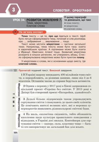 104
ÑËÎÂÎÒÂ²Ð. ÎÐÔÎÃÐÀÔ²ß
3
Ó öüîìó ïàðàãðàô³
òè ä³çíàºøñÿ, ùî òàêå
● тема тексту;
● мікротема;
● ключові слова.
ÓÐÎÊ 34. ÐÎÇÂÈÒÎÊ ÌÎÂËÅÍÍß 7.
Òåìà, ì³êðîòåìà.
Êëþ÷îâ³ ñëîâà
Íà çâ’ÿçêó åêñïåðò
Òåìà òåêñòó — öå òå, ïðî ùî éäåòüñÿ â òåêñò³. Ùîá
áóëî ëåãøå ñôîðìóëþâàòè òåìó, ïî÷èíàé ç³ ñë³â ðîçïîâ³äü
ïðî …, çîáðàæåííÿ ..., çìàëþâàííÿ ... òîùî.
Òåêñò ìîæå ì³ñòèòè ì³êðîòåìè — ÷àñòèíè çàãàëüíî¿
òåìè. Íàïðèêëàä, òåìà òåêñòó ìîæå áóòè òàêà: îñâ³òà
â ºâðîïåéñüêèõ êðà¿íàõ. À ï³äòåìàìè ìîæå áóòè îñâ³òà
ó Ôðàíö³¿, Í³ìå÷÷èí³, ²ñïàí³¿ òîùî. Çàçâè÷àé ì³êðîòåìà
ðîçêðèòà â ê³ëüêîõ ðå÷åííÿõ, ÿê³ óòâîðþþòü àáçàö. Ñòèñ-
ëî ñôîðìóëüîâàíà ì³êðîòåìà ìîæå áóòè ïóíêòîì ïëàíó.
Ó ì³êðîòåìàõ º ñëîâà, ÿê³ º îñíîâíèìè ùîäî çì³ñòó. Öå
êëþ÷îâ³ ñëîâà.
Ì³êðîòåìà
Ì³êðîòåìà
Ì³êðîòåìà
104
Ïðî÷èòàé ïîäàíèé òåêñò. Âèêîíàé çàâäàííÿ.
1 В Україні щороку викидають 400 мільйонів тонн сміт-
тя, а переробляють, за різними даними, лише від 3 до 6
відсотків. Останнім часом до справи беруться активісти.
2 Одним з перших у 2017 році в Києві запрацював со-
ціальний проєкт «Україна без сміття». У 2013 році в
Дніпрі був створений проєкт «Батарейки, здавайтеся!».
3 Дедалі більше підприємців також упроваджують
сортування сміття і спонукають до цього своїх клієнтів.
Це помічають жителі великих міст, які в мережах су-
пермаркетів виявляють різнокольорові сміттєві баки.
4 На жаль, екологічна свідомість, тобто обізнаність
населення щодо культури правильного поводження з
відходами, в Україні досі низька. Контейнери для сор-
тування сміття — паперу, скла, пластику тощо — бага-
то хто використовує як загальний бак для всього.
191
Ò
Å
Ì
À
 