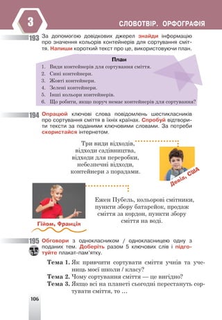 106
ÑËÎÂÎÒÂ²Ð. ÎÐÔÎÃÐÀÔ²ß
3
Çà äîïîìîãîþ äîâ³äêîâèõ äæåðåë çíàéäè ³íôîðìàö³þ
ïðî çíà÷åííÿ êîëüîð³â êîíòåéíåð³â äëÿ ñîðòóâàííÿ ñì³ò-
òÿ. Íàïèøè êîðîòêèé òåêñò ïðî öå, âèêîðèñòîâóþ÷è ïëàí.
План
1. Види контейнерів для сортування сміття.
2. Сині контейнери.
3. Жовті контейнери.
4. Зелені контейнери.
5. Інші кольори контейнерів.
6. Що робити, якщо поруч немає контейнерів для сортування?
Îïðàöþé êëþ÷îâ³ ñëîâà ïîâ³äîìëåíü øåñòèêëàñíèê³â
ïðî ñîðòóâàííÿ ñì³òòÿ â ¿õí³õ êðà¿íàõ. Ñïðîáóé â³äòâîðè-
òè òåêñòè çà ïîäàíèìè êëþ÷îâèìè ñëîâàìè. Çà ïîòðåáè
ñêîðèñòàéñÿ ³íòåðíåòîì.
Девід, США
Три види відходів,
відходи садівництва,
відходи для переробки,
небезпечні відходи,
контейнери з порадами.
Гійом, Франція
Ежен Пубель, кольорові смітники,
пункти збору батарейок, продаж
сміття за кордон, пункти збору
сміття на воді.
Îáãîâîðè ç îäíîêëàñíèêîì / îäíîêëàñíèöåþ îäíó ç
ïîäàíèõ òåì. Äîáåð³òü ðàçîì 5 êëþ÷îâèõ ñë³â ³ ï³äãî-
òóéòå ïëàêàò-ïàì’ÿòêó.
Тема 1. Як привчити сортувати сміття учнів та уче-
ниць моєї школи / класу?
Тема 2. Чому сортування сміття — це вигідно?
Тема 3. Якщо всі на планеті сьогодні перестануть сор-
тувати сміття, то …
193
194
195
 