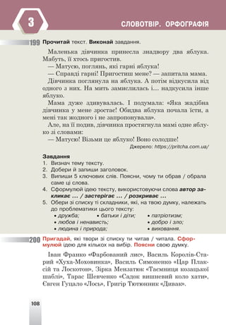108
ÑËÎÂÎÒÂ²Ð. ÎÐÔÎÃÐÀÔ²ß
Ïðî÷èòàé òåêñò. Âèêîíàé çàâäàííÿ.
Маленька дівчинка принесла знадвору два яблука.
Мабуть, її хтось пригостив.
— Матусю, поглянь, які гарні яблука!
— Справді гарні! Пригостиш мене? — запитала мама.
Дівчинка поглянула на яблука. А потім відкусила від
одного з них. На мить замислилась і… надкусила інше
яблуко.
Мама дуже здивувалась. І подумала: «Яка жадібна
дівчинка у мене зростає! Обидва яблука почала їсти, а
мені так жодного і не запропонувала».
Але, на її подив, дівчинка простягнула мамі одне яблу-
ко зі словами:
— Матусю! Візьми це яблуко! Воно солодше!
Äæåðåëî: https://pritcha.com.ua/
Çàâäàííÿ
1. Âèçíà÷ òåìó òåêñòó.
2. Äîáåðè é çàïèøè çàãîëîâîê.
3. Âèïèøè 5 êëþ÷îâèõ ñë³â. Ïîÿñíè, ÷îìó òè îáðàâ / îáðàëà
ñàìå ö³ ñëîâà.
4. Ñôîðìóëþé ³äåþ òåêñòó, âèêîðèñòîâóþ÷è ñëîâà àâòîð çà-
êëèêàº … / çàñòåð³ãàº … / ðîçêðèâàº …
5. Îáåðè ç³ ñïèñêó ò³ ñêëàäíèêè, ÿê³, íà òâîþ äóìêó, íàëåæàòü
äî ïðîáëåìàòèêè öüîãî òåêñòó:
• äðóæáà; • áàòüêè ³ ä³òè; • ïàòð³îòèçì;
• ëþáîâ ³ íåíàâèñòü; • äîáðî ³ çëî;
• ëþäèíà ³ ïðèðîäà; • âèõîâàííÿ.
Ïðèãàäàé, ÿê³ òâîðè ç³ ñïèñêó òè ÷èòàâ / ÷èòàëà. Ñôîð-
ìóëþé ³äåþ äëÿ ê³ëüêîõ íà âèá³ð. Ïîÿñíè ñâîþ äóìêó.
Іван Франко «Фарбований лис», Василь Королів-Ста-
рий «Хуха-Моховинка», Василь Симоненко «Цар Плак-
сій та Лоскотон», Зірка Мензатюк «Таємниця козацької
шаблі», Тарас Шевченко «Садок вишневий коло хати»,
Євген Гуцало «Лось», Григір Тютюнник «Дивак».
199
200
3
 