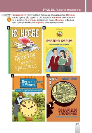 109
Ñïðîãíîçóé òåìó òà ³äåþ òâîðó çà îáêëàäèíêîþ. Ïîÿñíè
ñâîþ äóìêó. Äî îäí³º¿ ç îáêëàäèíîê íàïèøè àíîòàö³þ íà
5–7 ðå÷åíü òà ñêëàäè éìîâ³ðíèé ïëàí. Çíàéäè ³íôîðìà-
ö³þ ïðî öþ êíèæêó é ïåðåâ³ð ñâî¿ ïðèïóùåííÿ.
201
1
3
2
4
ÓÐÎÊ 35. Ðîçâèòîê ìîâëåííÿ 8
 
