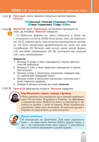 Ïðèãàäàé, ÿêîãî ïðàâèëà ñòîñóºòüñÿ âèñë³â-ï³äêàçêà.
Ïîÿñíè.
ЛЬВівський Філософ ХВалився СВоїми
ДВома Виданнями ТВору «ЦВіт».
Ïðî÷èòàé òåêñò. Ïåðåïèøè, óñòàâëÿþ÷è ïðîïóùåí³ ë³-
òåðè, äå ïîòð³áíî. Âèêîíàé çàâäàííÿ.
(1) Київська форпос..на лінія з’явилася в кінці ші-
с..надцятого століття. (2) Це були міцні, якіс..ні укріплен-
ня. (3) У деяких проїз..них пунктах розташували митни-
ці. (4) Таке поєднання приваблювало не дуже чес..них
службовців. (5) Кількіс..ний склад захис..ників форпо-
стів постійно змінювався. (6) Це залежало від нападів
зліс..них завойовників.
Çàâäàííÿ
1. Âèïèøè 2 ñëîâà, ó ÿêèõ ñïðîùåííÿ â ãðóïàõ ïðèãîëî-
ñíèõ ÍÅ â³äáóëîñÿ.
2. Âèïèøè 5 ñë³â, ó ÿêèõ â³äáóëîñÿ ñïðîùåííÿ â ãðóïàõ
ïðèãîëîñíèõ.
3. Çàïèøè ñëîâî ç ëåêñè÷íèì çíà÷åííÿì «ïåðåäíÿ âàð-
òà, óêð³ïëåíèé ïåðåäîâèé ïóíêò».
4. Çàïèøè ñëîâî ç ëåêñè÷íèì çíà÷åííÿì «ñèñòåìà êîíò-
ðîëþ ïåðåòèíó êîðäîíó».
5. Çíàéäè é çàïèøè àíòîí³ì äî ñëîâà ïî÷àòîê.
Ïðî÷èòàé ôðàãìåíòè ³íòåðâ’þ. Âèêîíàé çàâäàííÿ.
Ігор Йовичевич, хорват, тренер з футболу
«Чому українці так дивуються, що я вивчив українську
мову? Не розумію. Я приїхав в Україну, де офіційною
є українська мова. Якби була інша, то вивчив би її. Це
повага до країни, у якій ти живеш. Мені подобається
українська, вона дуже мелодійна. Я вдячний друзям з
України за терплячість до моїх помилок».
Олена, стилістка
«Я народилася на Донеччині. Для мене українська
мова — це мова мами, батька, бабусі, рідного краю, а
ще — це героїчний шлях мого народу. І можливість
для нас жити й працювати в рідній країні».
9
10
11
ÓÐÎÊÈ 1-3. Êðàñà çâó÷àííÿ òà áàãàòñòâî óêðà¿íñüêî¿ ìîâè
11
 
