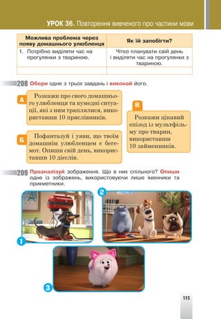115
Ìîæëèâà ïðîáëåìà ÷åðåç
ïîÿâó äîìàøíüîãî óëþáëåíöÿ
ßê ¿é çàïîá³ãòè?
1. Ïîòð³áíî âèä³ëÿòè ÷àñ íà
ïðîãóëÿíêè ç òâàðèíîþ.
×³òêî ïëàíóâàòè ñâ³é äåíü
³ âèä³ëÿòè ÷àñ íà ïðîãóëÿíêè ç
òâàðèíîþ.
Îáåðè îäíå ç òðüîõ çàâäàíü ³ âèêîíàé éîãî.
А
Б
В
Розкажи про свого домашньо-
го улюбленця та кумедні ситуа-
ції, які з ним траплялися, вико-
риставши 10 прислівників.
Пофантазуй і уяви, що твоїм
домашнім улюбленцем є беге-
мот. Опиши свій день, викорис-
тавши 10 дієслів.
Розкажи цікавий
епізод із мультфіль-
му про тварин,
використавши
10 займенників.
Ïðîàíàë³çóé çîáðàæåííÿ. Ùî â íèõ ñï³ëüíîãî? Îïèøè
îäíå ³ç çîáðàæåíü, âèêîðèñòîâóþ÷è ëèøå ³ìåííèêè òà
ïðèêìåòíèêè.
208
209
1
3
2
ÓÐÎÊ 36. Ïîâòîðåííÿ âèâ÷åíîãî ïðî ÷àñòèíè ìîâè
 