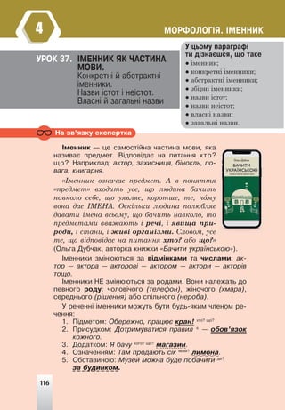 116
ÌÎÐÔÎËÎÃ²ß. ²ÌÅÍÍÈÊ
4
Ó öüîìó ïàðàãðàô³
òè ä³çíàºøñÿ, ùî òàêå
● іменник;
● конкретні іменники;
● абстрактні іменники;
● збірні іменники;
● назви істот;
● назви неістот;
● власні назви;
● загальні назви.
ÓÐÎÊ 37. ²ÌÅÍÍÈÊ ßÊ ×ÀÑÒÈÍÀ
ÌÎÂÈ.
Êîíêðåòí³ é àáñòðàêòí³
³ìåííèêè.
Íàçâè ³ñòîò ³ íå³ñòîò.
Âëàñí³ é çàãàëüí³ íàçâè
Íà çâ’ÿçêó åêñïåðòêà
²ìåííèê — öå ñàìîñò³éíà ÷àñòèíà ìîâè, ÿêà
íàçèâàº ïðåäìåò. Â³äïîâ³äàº íà ïèòàííÿ õòî?
ùî? Íàïðèêëàä: àêòîð, çàõèñíèöÿ, á³íîêëü, ïî-
âàãà, êíèãàðíÿ.
«Іменник означає предмет. А в поняття
«предмет» входить усе, що людина бачить
навколо себе, що уявляє, коротше, те, чому
вона дає ІМЕНА. Оскільки людина полюбляє
давати імена всьому, що бачить навколо, то
предметами вважають і речі, і явища при-
роди, і стани, і живі організми. Словом, усе
те, що відповідає на питання хто? або що?»
(Îëüãà Äóá÷àê, àâòîðêà êíèæêè «Áà÷èòè óêðà¿íñüêîþ»).
²ìåííèêè çì³íþþòüñÿ çà â³äì³íêàìè òà ÷èñëàìè: àê-
òîð — àêòîðà — àêòîðîâ³ — àêòîðîì — àêòîðè — àêòîð³â
òîùî.
²ìåííèêè ÍÅ çì³íþþòüñÿ çà ðîäàìè. Âîíè íàëåæàòü äî
ïåâíîãî ðîäó: ÷îëîâ³÷îãî (òåëåôîí), æ³íî÷îãî (õìàðà),
ñåðåäíüîãî (ð³øåííÿ) àáî ñï³ëüíîãî (íåðîáà).
Ó ðå÷åíí³ ³ìåííèêè ìîæóòü áóòè áóäü-ÿêèì ÷ëåíîì ðå-
÷åííÿ:
1. Ï³äìåòîì: Îáåðåæíî, ïðàöþº êðàí! õòî? ùî?
2. Ïðèñóäêîì: Äîòðèìóâàòèñÿ ïðàâèë º
— îáîâ’ÿçîê
êîæíîãî.
3. Äîäàòêîì: ß áà÷ó êîãî? ùî?
ìàãàçèí.
4. Îçíà÷åííÿì: Òàì ïðîäàþòü ñ³ê ÿêèé?
ëèìîíà.
5. Îáñòàâèíîþ: Ìóçåé ìîæíà áóäå ïîáà÷èòè äå?
çà áóäèíêîì.
«Іменник означає предмет. А в поняття
му
Словом, усе
116
 