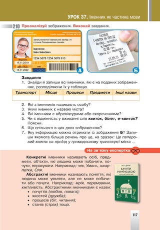 117
Ïðîàíàë³çóé çîáðàæåííÿ. Âèêîíàé çàâäàííÿ.
А Б
Çàâäàííÿ
1. Çíàéäè é çàïèøè âñ³ ³ìåííèêè, ÿê³ º íà ïîäàíèõ çîáðàæåí-
íÿõ, ðîçïîä³ëÿþ÷è ¿õ ó òàáëèöþ.
Òðàíñïîðò Ì³ñöÿ Ïðîöåñè Ïðåäìåòè ²íø³ íàçâè
2. ßê³ ç ³ìåííèê³â íàçèâàþòü îñîáó?
3. ßêèé ³ìåííèê º íàçâîþ ì³ñòà?
4. ßê³ ³ìåííèêè º àáðåâ³àòóðàìè àáî ñêîðî÷åííÿìè?
5. ×è º â³äì³íí³ñòü ó âæèâàíí³ ñë³â êâèòîê, á³ëåò, å-êâèòîê?
Ïîÿñíè.
6. Ùî ñï³ëüíîãî â öèõ äâîõ çîáðàæåííÿõ?
7. ßêó ³íôîðìàö³þ ìîæíà îòðèìàòè ³ç çîáðàæåííÿ Á? Çàïè-
øè ÿêîìîãà á³ëüøå ðå÷åíü ïðî öå, íà çðàçîê: Öå ïàïåðî-
âèé êâèòîê íà ïðî¿çä ó ãðîìàäñüêîìó òðàíñïîðò³ ì³ñòà …
Íà çâ’ÿçêó åêñïåðòêà
Êîíêðåòí³ ³ìåííèêè íàçèâàþòü îñ³á, ïðåä-
ìåòè, îá’ºêòè, ÿê³ ëþäèíà ìîæå ïîáà÷èòè, ïî-
÷óòè, ïîðàõóâàòè. Íàïðèêëàä: ÷åê, Óìàíü, øêàð-
ïåòêè, Îëÿ.
Àáñòðàêòí³ ³ìåííèêè íàçèâàþòü ïîíÿòòÿ, ÿê³
ëþäèíà ìîæå óÿâëÿòè, àëå íå ìîæå ïîáà÷è-
òè àáî ïî÷óòè. Íàïðèêëàä: ìð³ÿ, ïåðåìîâèíè,
êì³òëèâ³ñòü. Àáñòðàêòíèìè ³ìåííèêàìè º íàçâè:
• ïî÷óòò³â (ëþáîâ, ïîâàãà);
• ÿêîñòåé (äðóæáà);
• ïðîöåñ³â (á³ã, ÷èòàííÿ);
• ñòàí³â (ñòðàõ) òîùî.
117
210
ÓÐÎÊ 37. ²ìåííèê ÿê ÷àñòèíà ìîâè
 