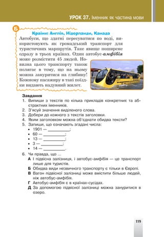 119
Країни: Англія, Нідерланди, Канада
Автобуси, що здатні пересуватися по воді, ви-
користовують як громадський транспорт для
туристичних маршрутів. Таке явище поширене
одразу в трьох країнах. Один автобус-амфібія
може розмістити 45 людей. Но-
визна цього транспорту також
полягає в тому, що на ньому
можна зануритися на глибину!
Кожному пасажиру в такі поїзд-
ки видають надувний жилет.
Б
Çàâäàííÿ
1. Âèïèøè ç òåêñò³â ïî ê³ëüêà ïðèêëàä³â êîíêðåòíèõ òà àá-
ñòðàêòíèõ ³ìåííèê³â.
2. Ç’ÿñóé çíà÷åííÿ âèä³ëåíîãî ñëîâà.
3. Äîáåðè äî êîæíîãî ç òåêñò³â çàãîëîâêè.
4. ßêèì çàãîëîâêîì ìîæíà îá’ºäíàòè îáèäâà òåêñòè?
5. Çàïèøè, ùî îçíà÷àþòü çãàäàí³ ÷èñëà:
• 1901 — ___________;
• 60 — ___________;
• 13 — ___________;
• 3 — ___________;
• 14 — ___________.
6. ×è ïðàâäà, ùî …
À ² ï³äâ³ñíà çàë³çíèöÿ, ³ àâòîáóñ-àìô³á³ÿ — öå òðàíñïîðò
ëèøå äëÿ òóðèñò³â.
Á Îáèäâà âèäè íåçâè÷íîãî òðàíñïîðòó º ò³ëüêè â ªâðîï³.
Â Âàãîí ï³äâ³ñíî¿ çàë³çíèö³ ìîæå âì³ñòèòè á³ëüøå ëþäåé,
í³æ àâòîáóñ-àìô³á³ÿ.
Ã Àâòîáóñ-àìô³á³ÿ º â êðà¿íàõ-ñóñ³äàõ.
Ä Çà äîïîìîãîþ ï³äâ³ñíî¿ çàë³çíèö³ ìîæíà çàíóðèòèñÿ â
îçåðî.
ÓÐÎÊ 37. ²ìåííèê ÿê ÷àñòèíà ìîâè
 