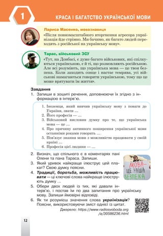 12
ÊÐÀÑÀ ² ÁÀÃÀÒÑÒÂÎ ÓÊÐÀ¯ÍÑÜÊÎ¯ ÌÎÂÈ
1
Çàâäàííÿ
1. Çàïèøè â çîøèò³ ðå÷åííÿ, äîïîâíþþ÷è ¿õ çã³äíî ç ³í-
ôîðìàö³ºþ â ³íòåðâ’þ.
1. Іноземця, який вивчив українську мову з поваги до
України, звати …
2. Його професія — …
3. Військовий висловив думку про те, що українська
мова — це …
4. Про причину активного поширення української мови
останніми роками говорить …
5. Пов’язує знання мови з можливістю працювати у своїй
країні …
6. Професія цієї людини — …
2. Âèçíà÷, ùî ñï³ëüíîãî º â êîìåíòàðÿõ ïàí³
Îëåíè òà ïàíà Òàðàñà. Çàïèøè.
3. ßêèé óðèâîê íàéêðàùå ³ëþñòðóº öåé ïëà-
êàò? Ñâîþ äóìêó ïîÿñíè.
4. Òðàäèö³¿, áîðîòüáà, ìîæëèâ³ñòü ïðàöþ-
âàòè — ö³ êëþ÷îâ³ ñëîâà íàéêðàùå ³ëþñòðó-
þòü äóìêó …
5. Îáåðè äâîõ ëþäåé ³ç òèõ, ÿê³ äàâàëè ³í-
òåðâ'þ, ³ ïîñòàâ ¿ì ïî äâà çàïèòàííÿ ïðî óêðà¿íñüêó
ìîâó. Çàïèøè éìîâ³ðí³ â³äïîâ³ä³.
6. ßê òè ðîçóì³ºø çíà÷åííÿ ñëîâà óêðà¿í³çàö³ÿ?
Ïîÿñíè, âèêîðèñòîâóþ÷è çì³ñò îäí³º¿ ³ç öèòàò.
Äæåðåëî: https://www.radiosvoboda.org
/a/30586236.html
Лариса Масенко, мовознавиця
«Після повномасштабного вторгнення агресора украї-
нізація йде стрімко. Ми бачимо, як багато людей пере-
ходять з російської на українську мову».
Тарас, військовий ЗСУ
«Тут, на Донбасі, є дуже багато військових, які спілку-
ються українською, є й ті, що розмовляють російською.
Але всі розуміють, що українська мова — це твоя без-
пека. Коли заходить сонце і настає темрява, усі вій-
ськові намагаються говорити українською, тому що це
може врятувати їм життя».
 