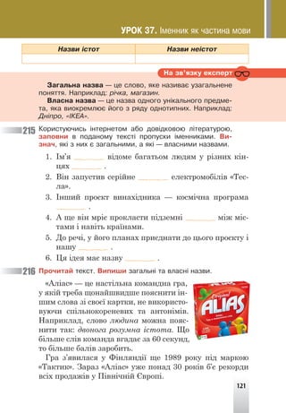 121
Íàçâè ³ñòîò Íàçâè íå³ñòîò
Íà çâ’ÿçêó åêñïåðò
Çàãàëüíà íàçâà — öå ñëîâî, ÿêå íàçèâàº óçàãàëüíåíå
ïîíÿòòÿ. Íàïðèêëàä: ð³÷êà, ìàãàçèí.
Âëàñíà íàçâà — öå íàçâà îäíîãî óí³êàëüíîãî ïðåäìå-
òà, ÿêà âèîêðåìëþº éîãî ç ðÿäó îäíîòèïíèõ. Íàïðèêëàä:
Äí³ïðî, «²ÊÅÀ».
Êîðèñòóþ÷èñü ³íòåðíåòîì àáî äîâ³äêîâîþ ë³òåðàòóðîþ,
çàïîâíè â ïîäàíîìó òåêñò³ ïðîïóñêè ³ìåííèêàìè. Âè-
çíà÷, ÿê³ ç íèõ º çàãàëüíèìè, à ÿê³ — âëàñíèìè íàçâàìè.
1. Ім’я відоме багатьом людям у різних кін-
цях .
2. Він запустив серійне електромобілів «Тес-
ла».
3. Інший проєкт винахідника — космічна програма
.
4. А ще він мріє прокласти підземні між міс-
тами і навіть країнами.
5. До речі, у його планах приєднати до цього проєкту і
нашу .
6. Ця ідея має назву .
Ïðî÷èòàé òåêñò. Âèïèøè çàãàëüí³ òà âëàñí³ íàçâè.
«Аліас» — це настільна командна гра,
у якій треба щонайшвидше пояснити ін-
шим слова зі своєї картки, не використо-
вуючи спільнокореневих та антонімів.
Наприклад, слово людина можна пояс-
нити так: двонога розумна істота. Що
більше слів команда вгадає за 60 секунд,
то більше балів заробить.
Гра з’явилася у Фінляндії ще 1989 року під маркою
«Тактик». Зараз «Аліас» уже понад 30 років б’є рекорди
всіх продажів у Північній Європі.
215
216
ÓÐÎÊ 37. ²ìåííèê ÿê ÷àñòèíà ìîâè
 