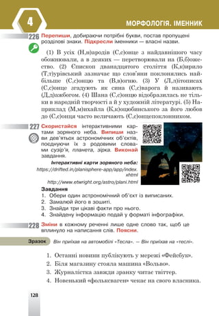 128
ÌÎÐÔÎËÎÃ²ß. ²ÌÅÍÍÈÊ
4
Ïåðåïèøè, äîáèðàþ÷è ïîòð³áí³ áóêâè, ïîñòàâ ïðîïóùåí³
ðîçä³ëîâ³ çíàêè. Ï³äêðåñëè ³ìåííèêè — âëàñí³ íàçâè.
(1) В усіх (Н,н)ародів (С,с)онце з найдавнішого часу
обожнювали, а в деяких — перетворювали на (Б,б)оже-
ство. (2) Єпископ дванадцятого століття (К,к)ирило
(Т,т)урівський зазначає що слов’яни поклонялись най-
більше (С,с)онцю та (В,в)огню. (3) У (Л,л)ітописах
(С,с)онце згадують як сина (С,с)варога й називають
(Д,д)ажбогом. (4) Шана (С,с)онцю відобразилась не тіль-
ки в народній творчості а й у художній літературі. (5) На-
приклад (М,м)ихайла (К,к)оцюбинського за його любов
до (С,с)онця часто величають (С,с)онцепоклонником.
Ñêîðèñòàéñÿ ³íòåðàêòèâíèìè êàð-
òàìè çîðÿíîãî íåáà. Âèïèøè íàç-
âè äåâ’ÿòüîõ àñòðîíîì³÷íèõ îá’ºêò³â,
ïîºäíóþ÷è ¿õ ç ðîäîâèìè ñëîâà-
ìè ñóç³ð’ÿ, ïëàíåòà, ç³ðêà. Âèêîíàé
çàâäàííÿ.
²íòåðàêòèâí³ êàðòè çîðÿíîãî íåáà:
https://drifted.in/planisphere-app/app/index.
xhtml
http://www.etwright.org/astro/plani.html
Çàâäàííÿ
1. Îáåðè îäèí àñòðîíîì³÷íèé îá’ºêò ³ç âèïèñàíèõ.
2. Çàìàëþé éîãî â çîøèò³.
3. Çíàéäè òðè ö³êàâ³ ôàêòè ïðî íüîãî.
4. Çíàéäåíó ³íôîðìàö³þ ïîäàé ó ôîðìàò³ ³íôîãðàô³êè.
Çì³íè â êîæíîìó ðå÷åíí³ ëèøå îäíå ñëîâî òàê, ùîá öå
âïëèíóëî íà íàïèñàííÿ ñë³â. Ïîÿñíè.
1. Останні новини публікують у мережі «Фейсбук».
2. Біля магазину стояла машина «Вольво».
3. Журналістка завжди зранку читає твіттер.
4. Новенький «фольксваген» чекає на свого власника.
Â³í ïðè¿õàâ íà àâòîìîá³ë³ «Òåñëà». — Â³í ïðè¿õàâ íà «òåñë³».
Çðàçîê
226
227
228
 