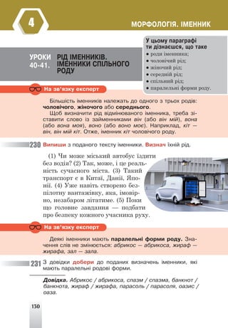 130
ÌÎÐÔÎËÎÃ²ß. ²ÌÅÍÍÈÊ
4
Íà çâ’ÿçêó åêñïåðò
Á³ëüø³ñòü ³ìåííèê³â íàëåæàòü äî îäíîãî ç òðüîõ ðîä³â:
÷îëîâ³÷îãî, æ³íî÷îãî àáî ñåðåäíüîãî.
Ùîá âèçíà÷èòè ð³ä â³äì³íþâàíîãî ³ìåííèêà, òðåáà ç³-
ñòàâèòè ñëîâî ³ç çàéìåííèêàìè â³í (àáî â³í ì³é), âîíà
(àáî âîíà ìîÿ), âîíî (àáî âîíî ìîº). Íàïðèêëàä, ê³ò —
â³í, â³í ì³é ê³ò. Îòæå, ³ìåííèê ê³ò ÷îëîâ³÷îãî ðîäó.
Âèïèøè ç ïîäàíîãî òåêñòó ³ìåííèêè. Âèçíà÷ ¿õí³é ð³ä.
(1) Чи може міський автобус їздити
без водія? (2) Так, може, і це реаль-
ність сучасного міста. (3) Такий
транспорт є в Китаї, Данії, Япо-
нії. (4) Уже навіть створено без-
пілотну вантажівку, яка, імовір-
но, незабаром літатиме. (5) Поки
що головне завдання — подбати
про безпеку кожного учасника руху.
Ç äîâ³äêè äîáåðè äî ïîäàíèõ âèçíà÷åíü ³ìåííèêè, ÿê³
ìàþòü ïàðàëåëüí³ ðîäîâ³ ôîðìè.
Äîâ³äêà. Àáðèêîñ / àáðèêîñà, ñïàçì / ñïàçìà, áàíêíîò /
áàíêíîòà, æèðàô / æèðàôà, ïàðàñîëü / ïàðàñîëÿ, îàçèñ /
îàçà.
Ó öüîìó ïàðàãðàô³
òè ä³çíàºøñÿ, ùî òàêå
● роди іменника;
● чоловічий рід;
● жіночий рід;
● середній рід;
● спільний рід;
● паралельні форми роду.
ÓÐÎÊÈ Ð²Ä ²ÌÅÍÍÈÊ²Â.
²ÌÅÍÍÈÊÈ ÑÏ²ËÜÍÎÃÎ
ÐÎÄÓ
40-41.
130
230
231
Íà çâ’ÿçêó åêñïåðò
Äåÿê³ ³ìåííèêè ìàþòü ïàðàëåëüí³ ôîðìè ðîäó. Çíà-
÷åííÿ ñë³â íå çì³íþºòüñÿ: àáðèêîñ — àáðèêîñà, æèðàô —
æèðàôà, çàë — çàëà.
 